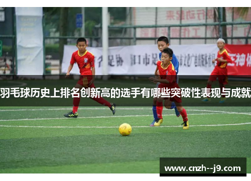 羽毛球历史上排名创新高的选手有哪些突破性表现与成就 羽毛球历史上排名创新高的选手有哪些突破性表现与成就