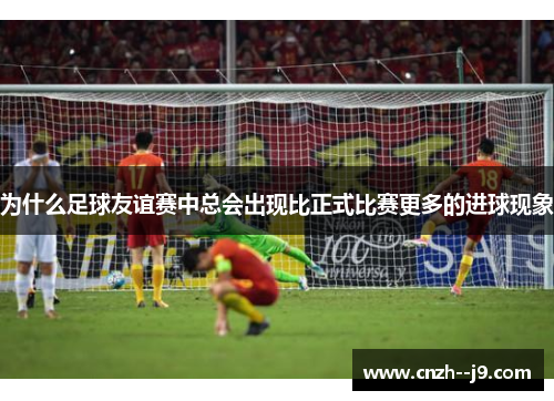 为什么足球友谊赛中总会出现比正式比赛更多的进球现象 为什么足球友谊赛中总会出现比正式比赛更多的进球现象