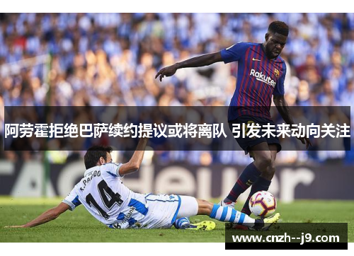 阿劳霍拒绝巴萨续约提议或将离队 引发未来动向关注 阿劳霍拒绝巴萨续约提议或将离队 引发未来动向关注