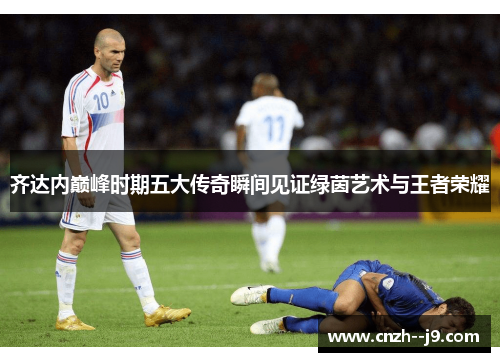 齐达内巅峰时期五大传奇瞬间见证绿茵艺术与王者荣耀 齐达内巅峰时期五大传奇瞬间见证绿茵艺术与王者荣耀