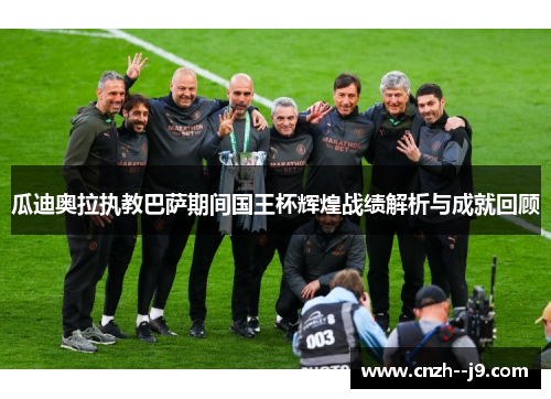 瓜迪奥拉执教巴萨期间国王杯辉煌战绩解析与成就回顾