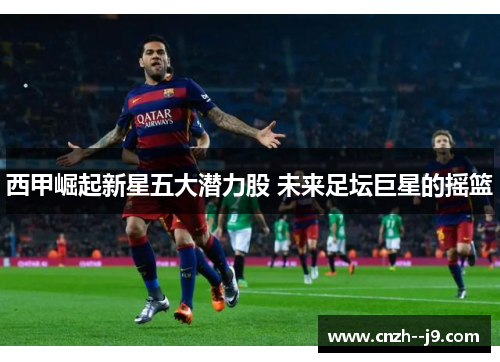 西甲崛起新星五大潜力股 未来足坛巨星的摇篮