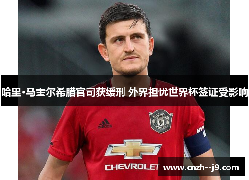 哈里·马奎尔希腊官司获缓刑 外界担忧世界杯签证受影响 哈里·马奎尔希腊官司获缓刑 外界担忧世界杯签证受影响