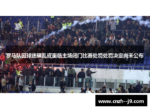 罗马队因球迷骚乱或面临主场闭门比赛处罚处罚决定尚未公布