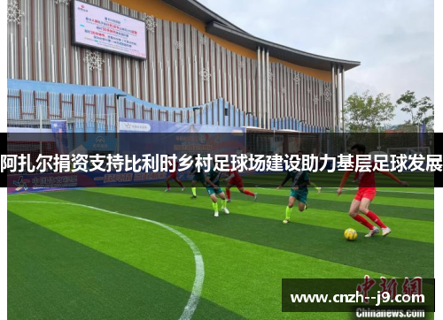 阿扎尔捐资支持比利时乡村足球场建设助力基层足球发展