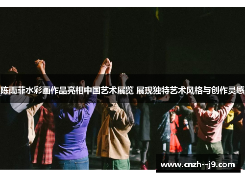 陈雨菲水彩画作品亮相中国艺术展览 展现独特艺术风格与创作灵感