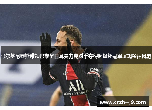 马尔基尼奥斯带领巴黎圣日耳曼力克对手夺得超级杯冠军展现领袖风范