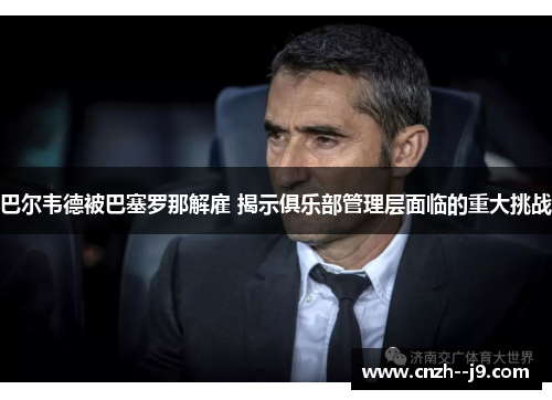 巴尔韦德被巴塞罗那解雇 揭示俱乐部管理层面临的重大挑战 巴尔韦德被巴塞罗那解雇 揭示俱乐部管理层面临的重大挑战